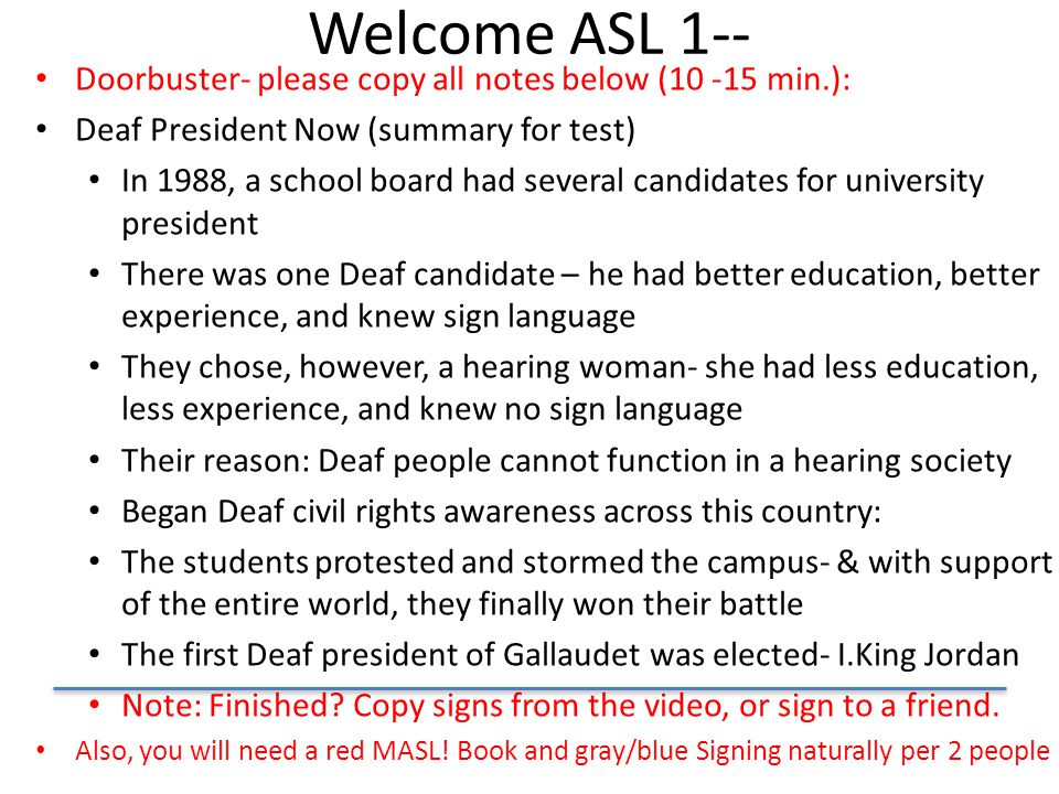 Welcome ASL 1-- Doorbuster- please copy all notes below ( min.): Deaf President Now (summary for test) In 1988, a school board had several candidates for university president There was one Deaf candidate – he had better education, better experience, and knew sign language They chose, however, a hearing woman- she had less education, less experience, and knew no sign language Their reason: Deaf people cannot function in a hearing society Began Deaf civil rights awareness across this country: The students protested and stormed the campus- & with support of the entire world, they finally won their battle The first Deaf president of Gallaudet was elected- I.King Jordan Note: Finished.