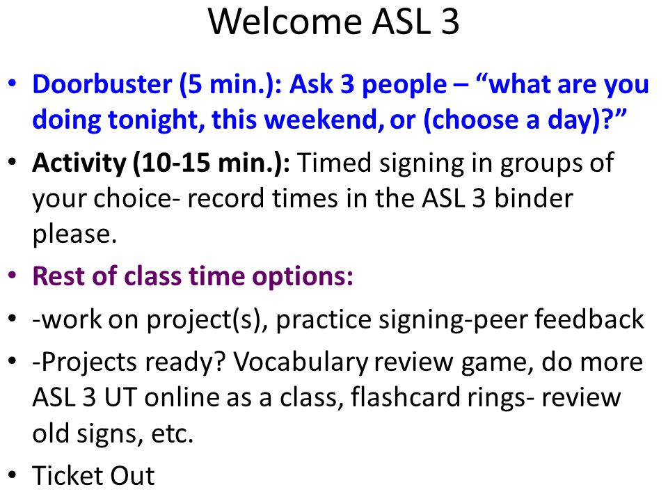 Welcome ASL 3 Doorbuster (5 min.): Ask 3 people – what are you doing tonight, this weekend, or (choose a day) Activity (10-15 min.): Timed signing in groups of your choice- record times in the ASL 3 binder please.