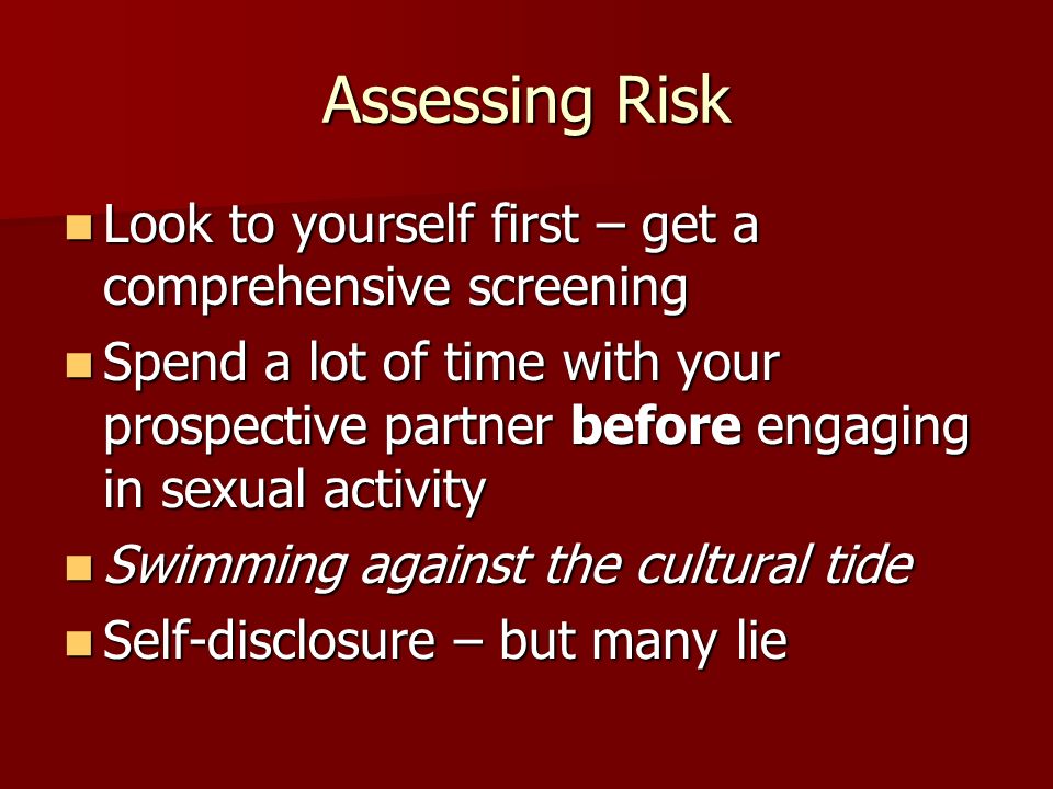 Assessing Risk Look to yourself first – get a comprehensive screening Look to yourself first – get a comprehensive screening Spend a lot of time with your prospective partner before engaging in sexual activity Spend a lot of time with your prospective partner before engaging in sexual activity Swimming against the cultural tide Swimming against the cultural tide Self-disclosure – but many lie Self-disclosure – but many lie
