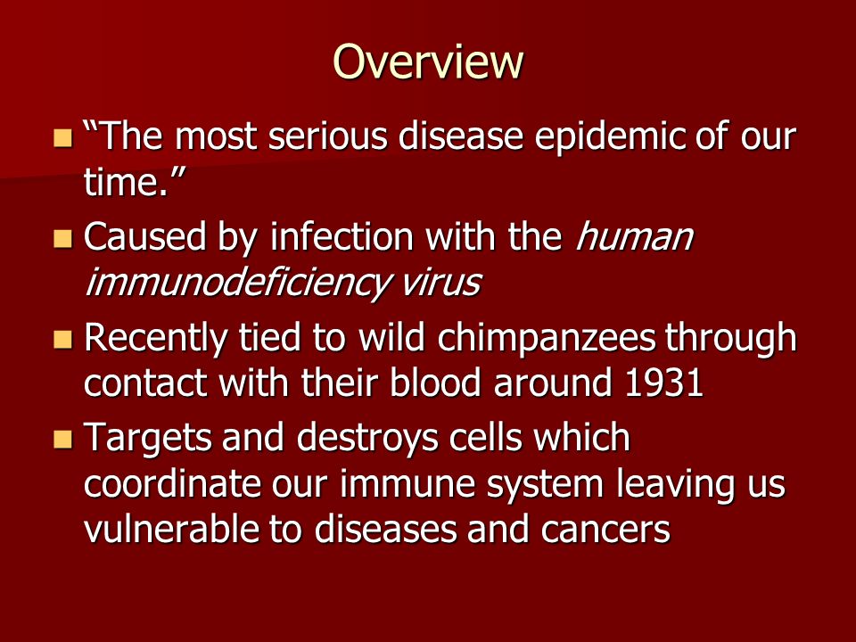 Overview The most serious disease epidemic of our time. The most serious disease epidemic of our time. Caused by infection with the human immunodeficiency virus Caused by infection with the human immunodeficiency virus Recently tied to wild chimpanzees through contact with their blood around 1931 Recently tied to wild chimpanzees through contact with their blood around 1931 Targets and destroys cells which coordinate our immune system leaving us vulnerable to diseases and cancers Targets and destroys cells which coordinate our immune system leaving us vulnerable to diseases and cancers