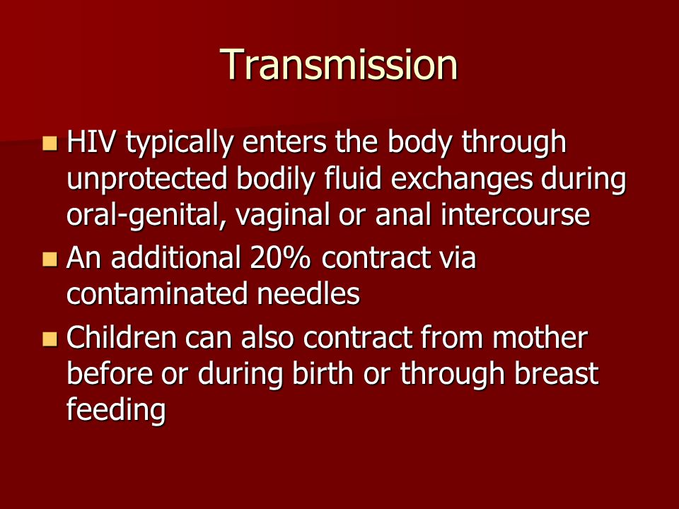 Transmission HIV typically enters the body through unprotected bodily fluid exchanges during oral-genital, vaginal or anal intercourse HIV typically enters the body through unprotected bodily fluid exchanges during oral-genital, vaginal or anal intercourse An additional 20% contract via contaminated needles An additional 20% contract via contaminated needles Children can also contract from mother before or during birth or through breast feeding Children can also contract from mother before or during birth or through breast feeding