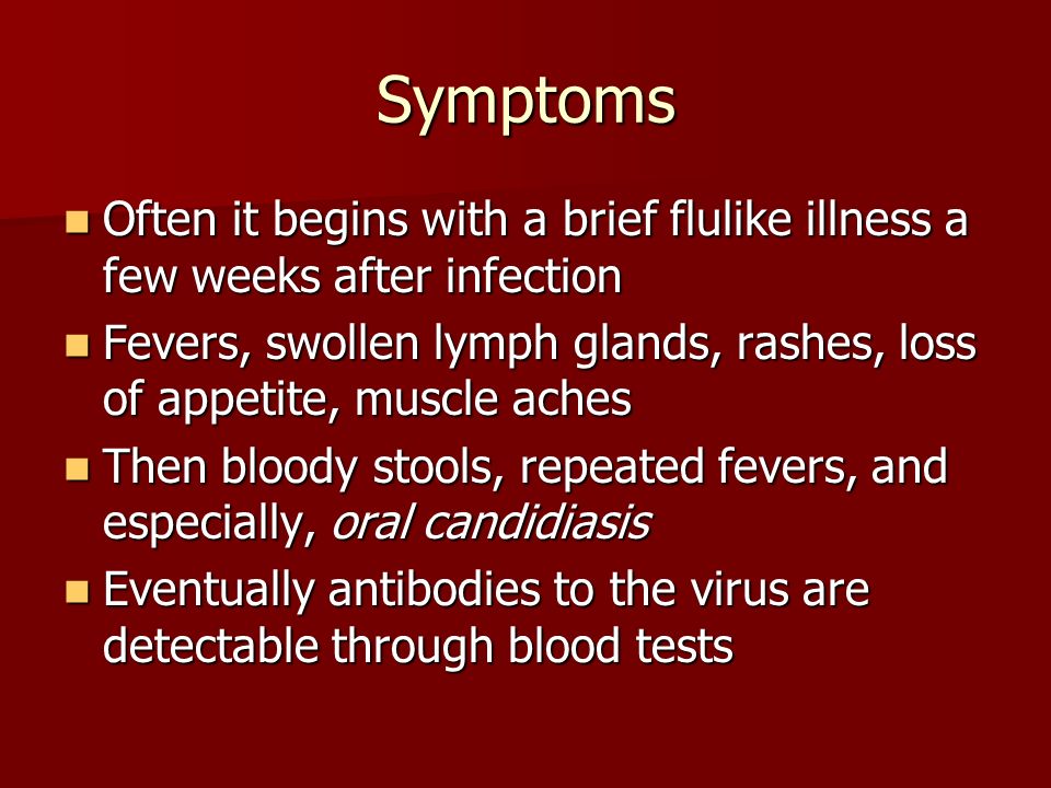 Symptoms Often it begins with a brief flulike illness a few weeks after infection Often it begins with a brief flulike illness a few weeks after infection Fevers, swollen lymph glands, rashes, loss of appetite, muscle aches Fevers, swollen lymph glands, rashes, loss of appetite, muscle aches Then bloody stools, repeated fevers, and especially, oral candidiasis Then bloody stools, repeated fevers, and especially, oral candidiasis Eventually antibodies to the virus are detectable through blood tests Eventually antibodies to the virus are detectable through blood tests