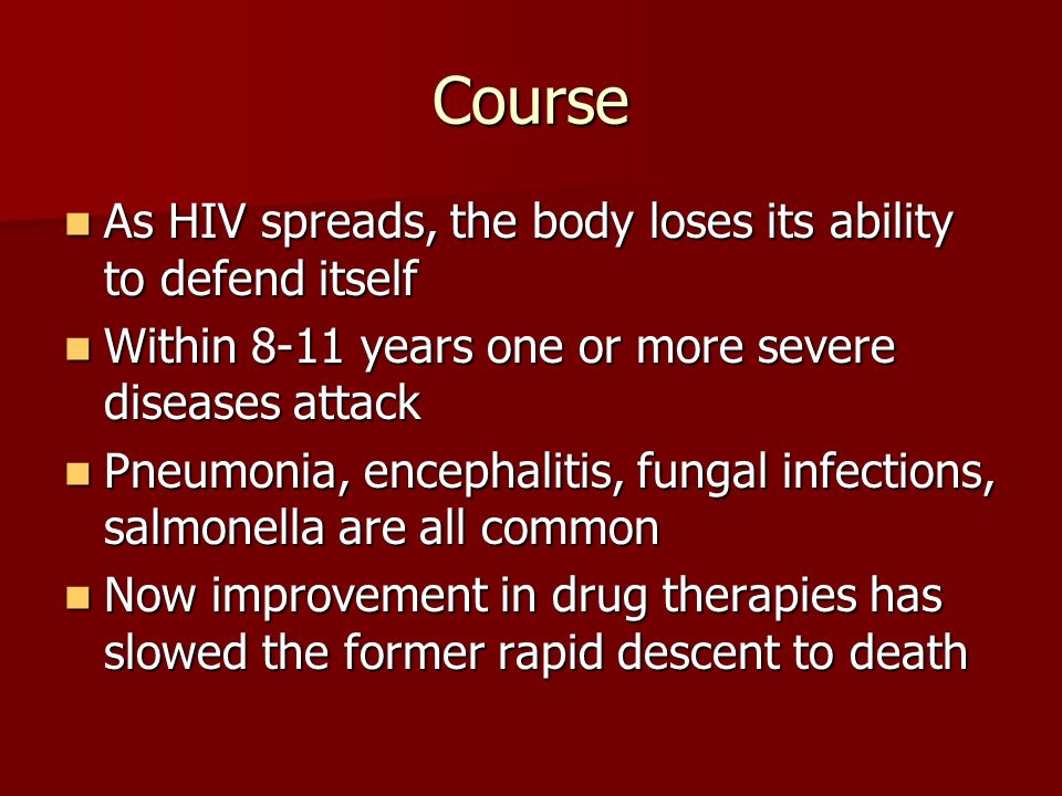Course As HIV spreads, the body loses its ability to defend itself As HIV spreads, the body loses its ability to defend itself Within 8-11 years one or more severe diseases attack Within 8-11 years one or more severe diseases attack Pneumonia, encephalitis, fungal infections, salmonella are all common Pneumonia, encephalitis, fungal infections, salmonella are all common Now improvement in drug therapies has slowed the former rapid descent to death Now improvement in drug therapies has slowed the former rapid descent to death