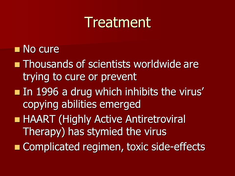 Treatment No cure No cure Thousands of scientists worldwide are trying to cure or prevent Thousands of scientists worldwide are trying to cure or prevent In 1996 a drug which inhibits the virus’ copying abilities emerged In 1996 a drug which inhibits the virus’ copying abilities emerged HAART (Highly Active Antiretroviral Therapy) has stymied the virus HAART (Highly Active Antiretroviral Therapy) has stymied the virus Complicated regimen, toxic side-effects Complicated regimen, toxic side-effects