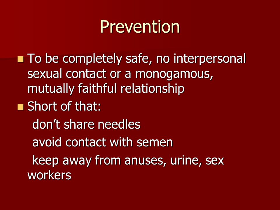 Prevention To be completely safe, no interpersonal sexual contact or a monogamous, mutually faithful relationship To be completely safe, no interpersonal sexual contact or a monogamous, mutually faithful relationship Short of that: Short of that: don’t share needles don’t share needles avoid contact with semen avoid contact with semen keep away from anuses, urine, sex workers keep away from anuses, urine, sex workers