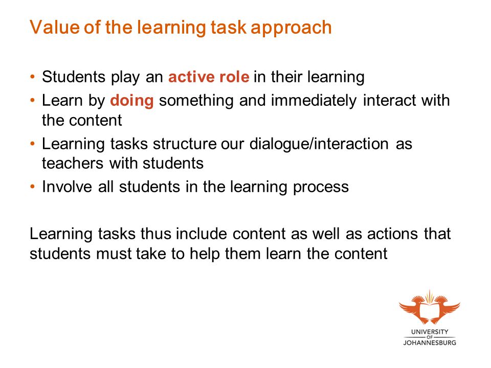 Value of the learning task approach Students play an active role in their learning Learn by doing something and immediately interact with the content Learning tasks structure our dialogue/interaction as teachers with students Involve all students in the learning process Learning tasks thus include content as well as actions that students must take to help them learn the content