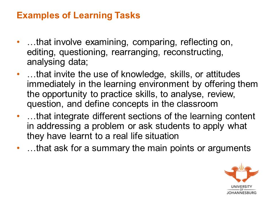 Examples of Learning Tasks …that involve examining, comparing, reflecting on, editing, questioning, rearranging, reconstructing, analysing data; …that invite the use of knowledge, skills, or attitudes immediately in the learning environment by offering them the opportunity to practice skills, to analyse, review, question, and define concepts in the classroom …that integrate different sections of the learning content in addressing a problem or ask students to apply what they have learnt to a real life situation …that ask for a summary the main points or arguments