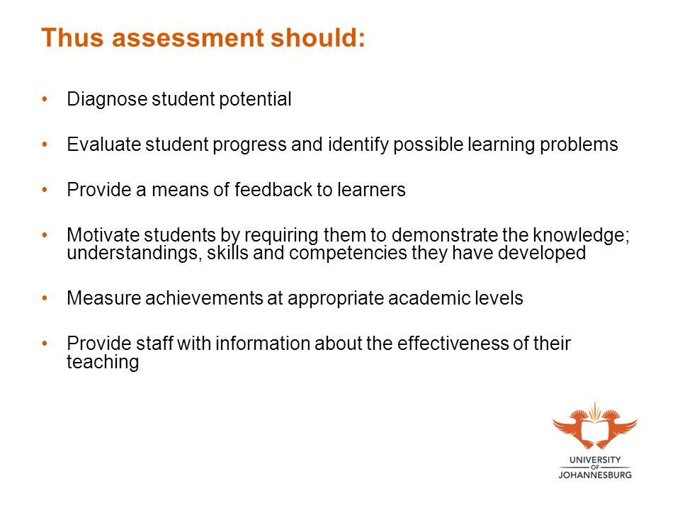 Thus assessment should: Diagnose student potential Evaluate student progress and identify possible learning problems Provide a means of feedback to learners Motivate students by requiring them to demonstrate the knowledge; understandings, skills and competencies they have developed Measure achievements at appropriate academic levels Provide staff with information about the effectiveness of their teaching