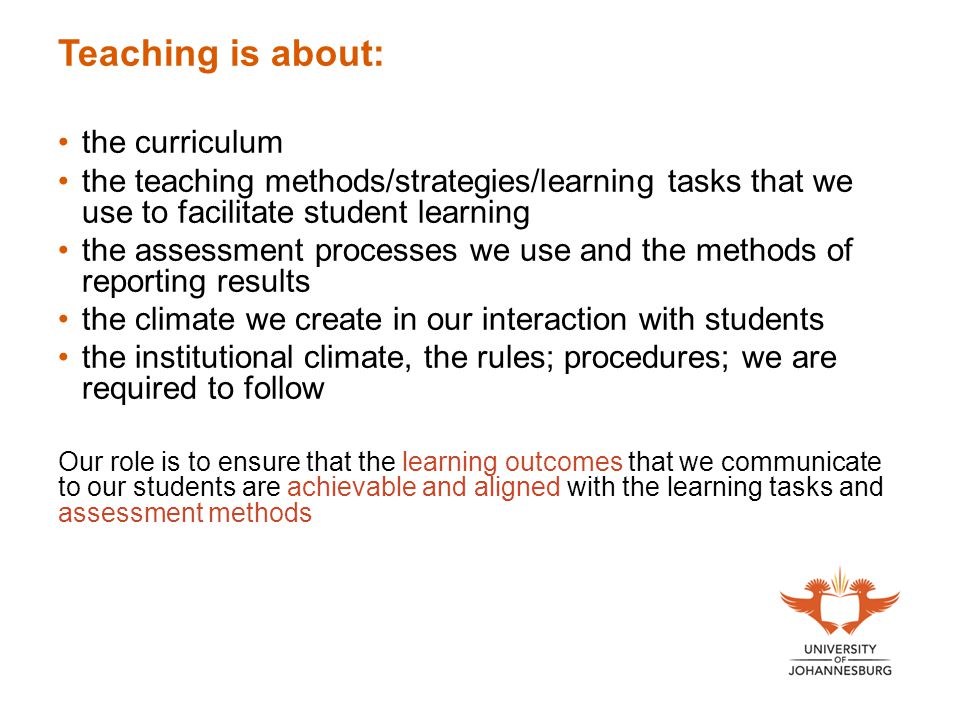 Teaching is about: the curriculum the teaching methods/strategies/learning tasks that we use to facilitate student learning the assessment processes we use and the methods of reporting results the climate we create in our interaction with students the institutional climate, the rules; procedures; we are required to follow Our role is to ensure that the learning outcomes that we communicate to our students are achievable and aligned with the learning tasks and assessment methods