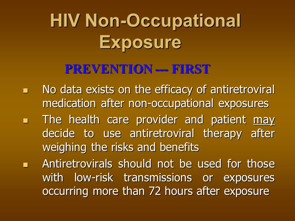HIV Occupational Exposure HIV Occupational Exposure Review facility policy and report the incident Review facility policy and report the incident Medical follow-up is necessary to determine the exposure risk and course of treatment Medical follow-up is necessary to determine the exposure risk and course of treatment Baseline and follow-up HIV testing Baseline and follow-up HIV testing Four week course of medication initiated one to two hours after exposure Four week course of medication initiated one to two hours after exposure Liver function tests to monitor medication tolerance Liver function tests to monitor medication tolerance Exposure precautions practiced Exposure precautions practiced