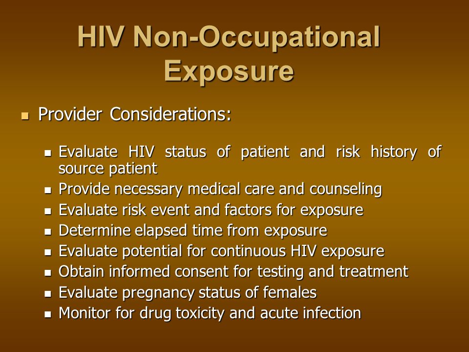 HIV Non-Occupational Exposure HIV Non-Occupational Exposure No data exists on the efficacy of antiretroviral medication after non-occupational exposures No data exists on the efficacy of antiretroviral medication after non-occupational exposures The health care provider and patient may decide to use antiretroviral therapy after weighing the risks and benefits The health care provider and patient may decide to use antiretroviral therapy after weighing the risks and benefits Antiretrovirals should not be used for those with low-risk transmissions or exposures occurring more than 72 hours after exposure Antiretrovirals should not be used for those with low-risk transmissions or exposures occurring more than 72 hours after exposure PREVENTION --- FIRST