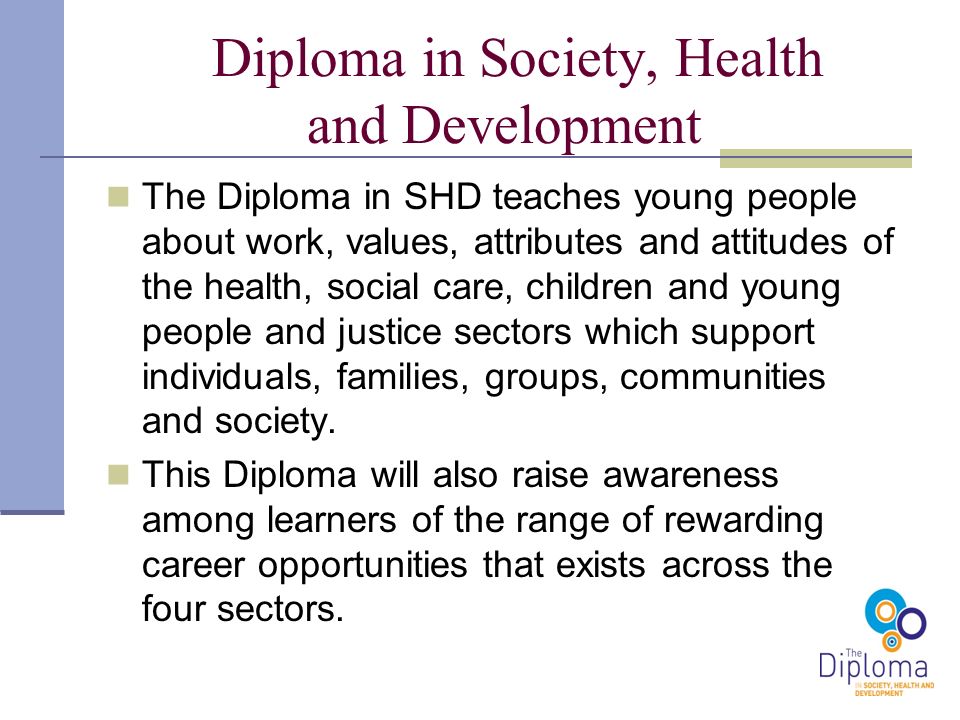 Diploma in Society, Health and Development The Diploma in SHD teaches young people about work, values, attributes and attitudes of the health, social care, children and young people and justice sectors which support individuals, families, groups, communities and society.