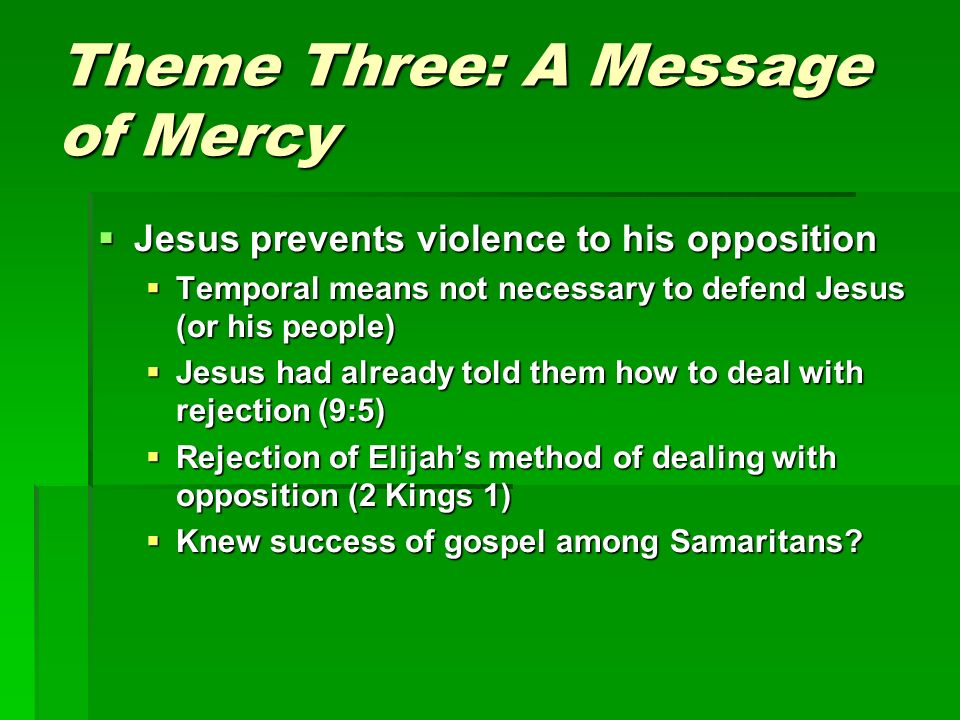 Theme Three: A Message of Mercy  Jesus prevents violence to his opposition  Temporal means not necessary to defend Jesus (or his people)  Jesus had already told them how to deal with rejection (9:5)  Rejection of Elijah’s method of dealing with opposition (2 Kings 1)  Knew success of gospel among Samaritans
