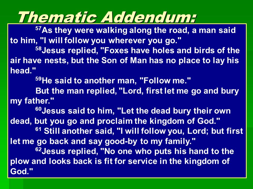 Thematic Addendum: Discipleship  Firmly rooted in Jesus’ identity  Requires total commitment 57 As they were walking along the road, a man said to him, I will follow you wherever you go. 58 Jesus replied, Foxes have holes and birds of the air have nests, but the Son of Man has no place to lay his head. 59 He said to another man, Follow me. But the man replied, Lord, first let me go and bury my father. 60 Jesus said to him, Let the dead bury their own dead, but you go and proclaim the kingdom of God. 61 Still another said, I will follow you, Lord; but first let me go back and say good-by to my family. 62 Jesus replied, No one who puts his hand to the plow and looks back is fit for service in the kingdom of God.