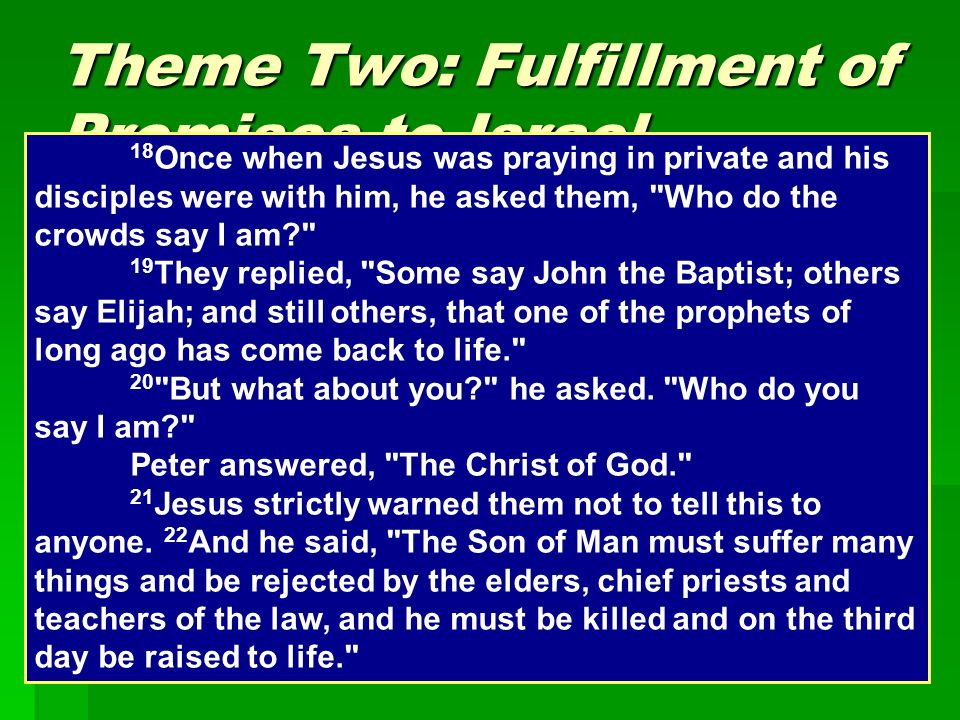 Theme Two: Fulfillment of Promises to Israel  Understanding the Messiah  The Twelve and the message of the Kingdom  Feeding and provision in Israel’s history 18 Once when Jesus was praying in private and his disciples were with him, he asked them, Who do the crowds say I am 19 They replied, Some say John the Baptist; others say Elijah; and still others, that one of the prophets of long ago has come back to life. 20 But what about you he asked.