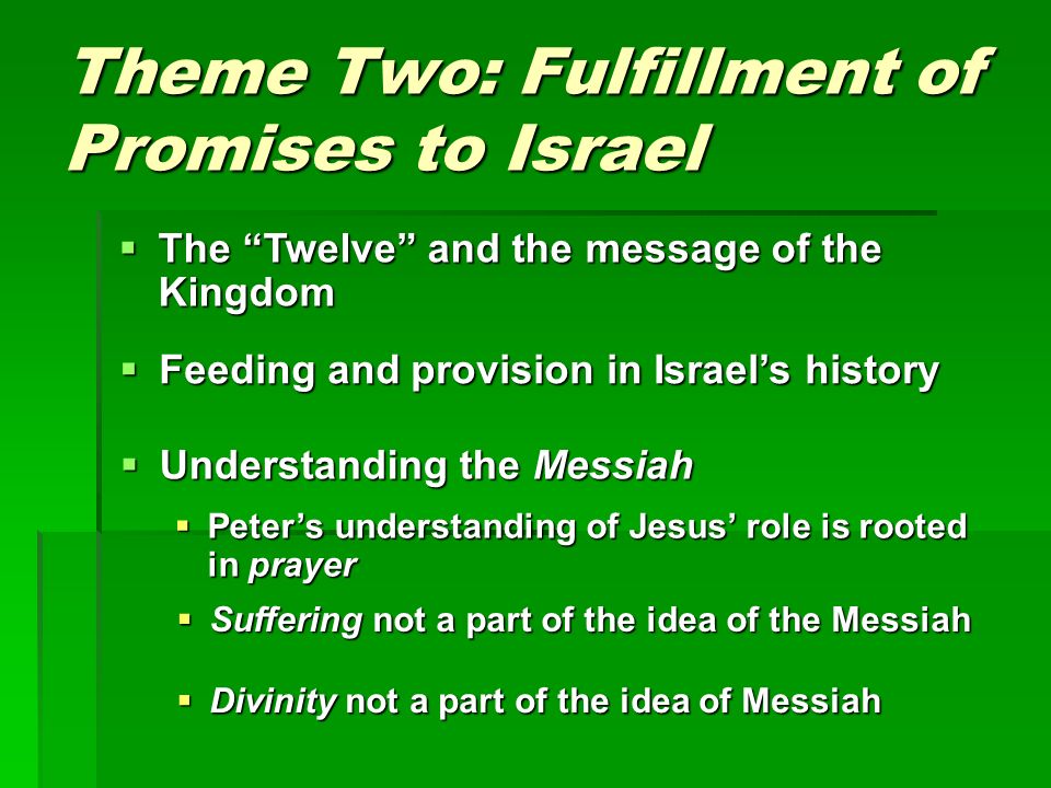 Theme Two: Fulfillment of Promises to Israel  Understanding the Messiah  The Twelve and the message of the Kingdom  Feeding and provision in Israel’s history  Peter’s understanding of Jesus’ role is rooted in prayer  Suffering not a part of the idea of the Messiah  Divinity not a part of the idea of Messiah