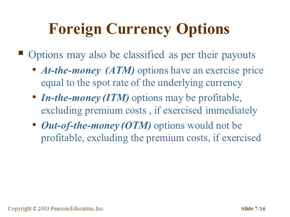 Copyright © 2003 Pearson Education, Inc.Slide 7-16 Foreign Currency Options  Options may also be classified as per their payouts At-the-money (ATM) options have an exercise price equal to the spot rate of the underlying currency In-the-money (ITM) options may be profitable, excluding premium costs, if exercised immediately Out-of-the-money (OTM) options would not be profitable, excluding the premium costs, if exercised