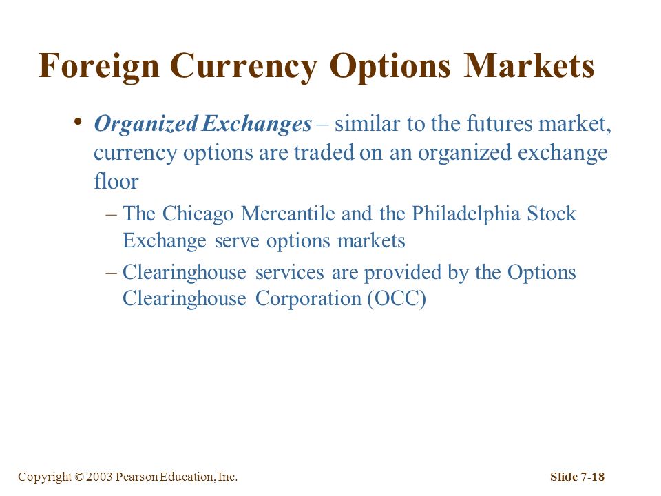 Copyright © 2003 Pearson Education, Inc.Slide 7-18 Foreign Currency Options Markets Organized Exchanges – similar to the futures market, currency options are traded on an organized exchange floor –The Chicago Mercantile and the Philadelphia Stock Exchange serve options markets –Clearinghouse services are provided by the Options Clearinghouse Corporation (OCC)