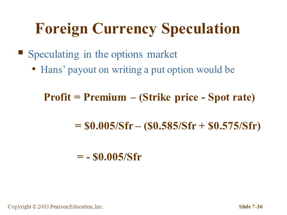 Copyright © 2003 Pearson Education, Inc.Slide 7-36 Foreign Currency Speculation  Speculating in the options market Hans’ payout on writing a put option would be Profit = Premium – (Strike price - Spot rate) = $0.005/Sfr – ($0.585/Sfr + $0.575/Sfr) = - $0.005/Sfr