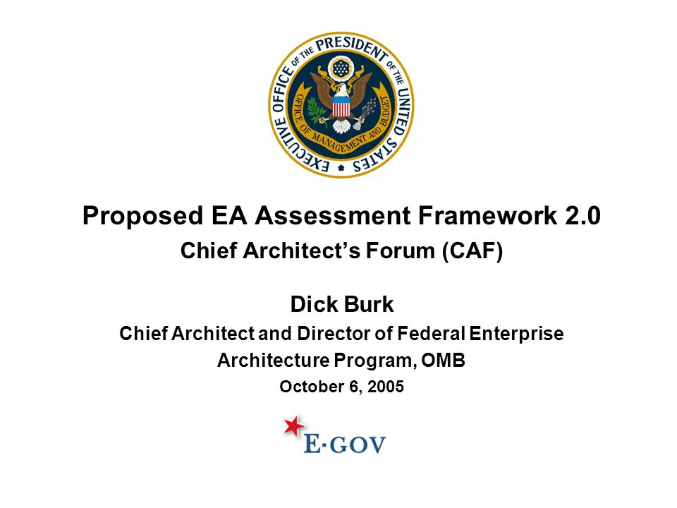 Proposed EA Assessment Framework 2.0 Chief Architect’s Forum (CAF) Dick Burk Chief Architect and Director of Federal Enterprise Architecture Program, OMB October 6, 2005