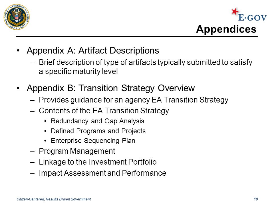 Citizen-Centered, Results Driven Government 10 Appendices Appendix A: Artifact Descriptions –Brief description of type of artifacts typically submitted to satisfy a specific maturity level Appendix B: Transition Strategy Overview –Provides guidance for an agency EA Transition Strategy –Contents of the EA Transition Strategy Redundancy and Gap Analysis Defined Programs and Projects Enterprise Sequencing Plan –Program Management –Linkage to the Investment Portfolio –Impact Assessment and Performance