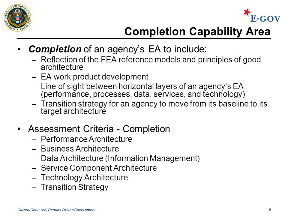 Citizen-Centered, Results Driven Government 5 Completion Capability Area Completion of an agency’s EA to include: –Reflection of the FEA reference models and principles of good architecture –EA work product development –Line of sight between horizontal layers of an agency’s EA (performance, processes, data, services, and technology) –Transition strategy for an agency to move from its baseline to its target architecture Assessment Criteria - Completion –Performance Architecture –Business Architecture –Data Architecture (Information Management) –Service Component Architecture –Technology Architecture –Transition Strategy