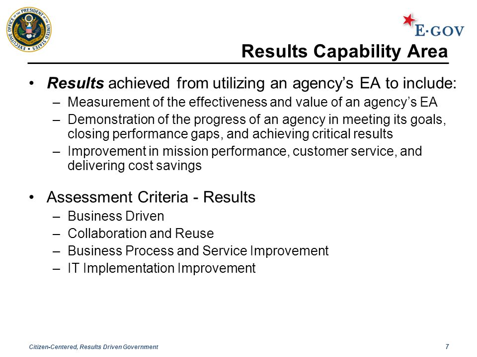Citizen-Centered, Results Driven Government 7 Results Capability Area Results achieved from utilizing an agency’s EA to include: –Measurement of the effectiveness and value of an agency’s EA –Demonstration of the progress of an agency in meeting its goals, closing performance gaps, and achieving critical results –Improvement in mission performance, customer service, and delivering cost savings Assessment Criteria - Results –Business Driven –Collaboration and Reuse –Business Process and Service Improvement –IT Implementation Improvement