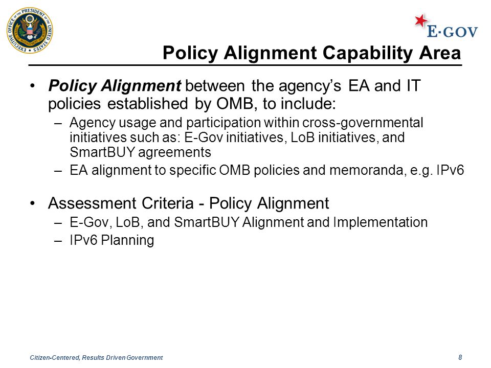 Citizen-Centered, Results Driven Government 8 Policy Alignment Capability Area Policy Alignment between the agency’s EA and IT policies established by OMB, to include: –Agency usage and participation within cross-governmental initiatives such as: E-Gov initiatives, LoB initiatives, and SmartBUY agreements –EA alignment to specific OMB policies and memoranda, e.g.