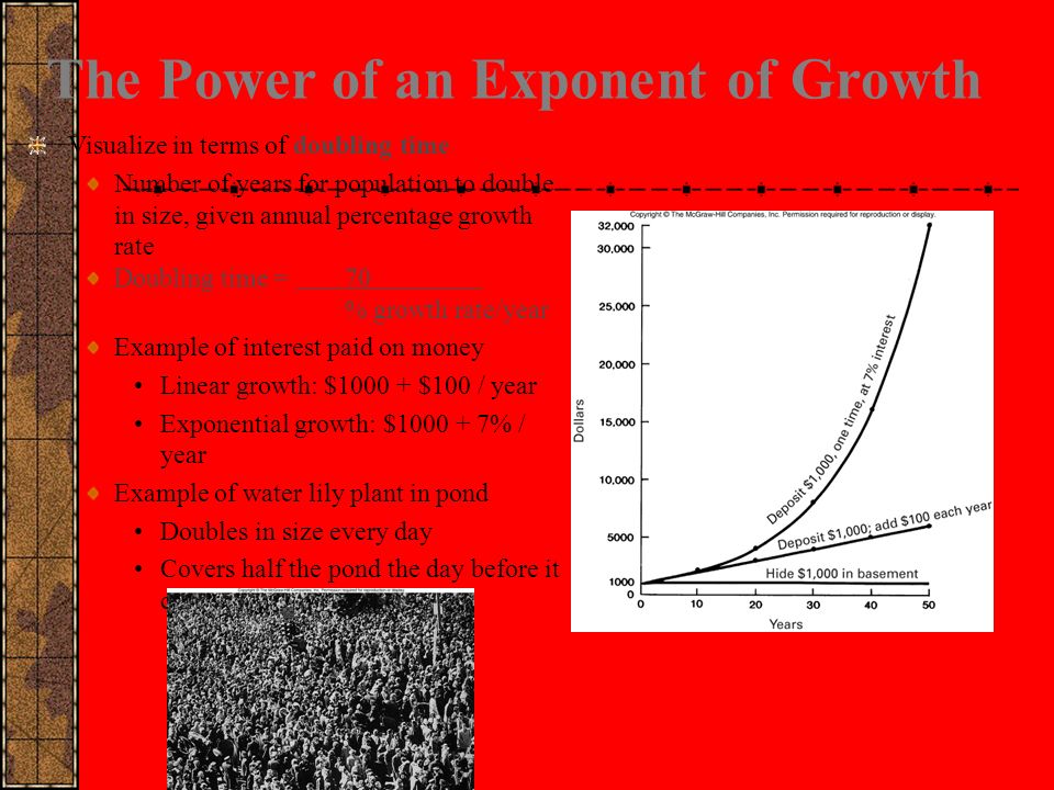 The Power of an Exponent of Growth Visualize in terms of doubling time Number of years for population to double in size, given annual percentage growth rate Doubling time = 70 % growth rate/year Example of interest paid on money Linear growth: $ $100 / year Exponential growth: $ % / year Example of water lily plant in pond Doubles in size every day Covers half the pond the day before it covers the whole pond