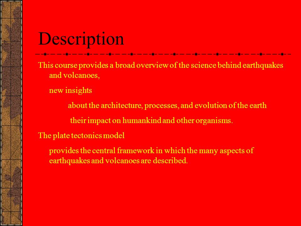 Description This course provides a broad overview of the science behind earthquakes and volcanoes, new insights about the architecture, processes, and evolution of the earth their impact on humankind and other organisms.