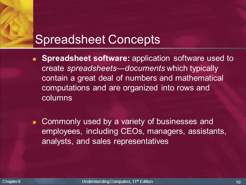 10 Chapter 6 Understanding Computers, 11 th Edition Spreadsheet Concepts Spreadsheet software: application software used to create spreadsheets—documents which typically contain a great deal of numbers and mathematical computations and are organized into rows and columns Commonly used by a variety of businesses and employees, including CEOs, managers, assistants, analysts, and sales representatives