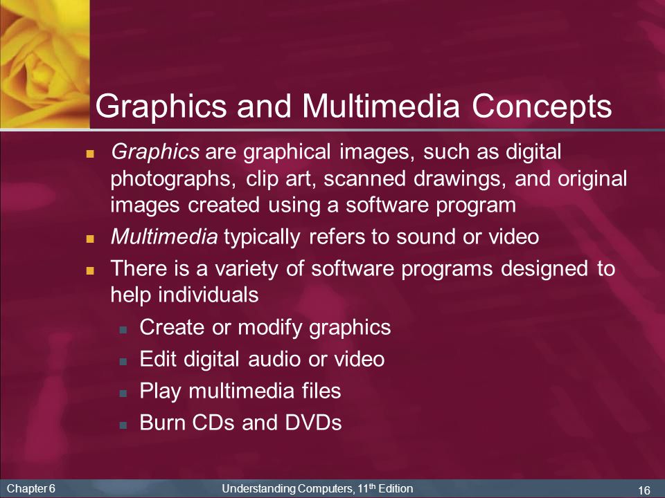 16 Chapter 6 Understanding Computers, 11 th Edition Graphics and Multimedia Concepts Graphics are graphical images, such as digital photographs, clip art, scanned drawings, and original images created using a software program Multimedia typically refers to sound or video There is a variety of software programs designed to help individuals Create or modify graphics Edit digital audio or video Play multimedia files Burn CDs and DVDs