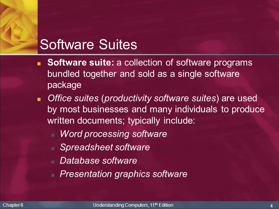 4 Chapter 6 Understanding Computers, 11 th Edition Software Suites Software suite: a collection of software programs bundled together and sold as a single software package Office suites (productivity software suites) are used by most businesses and many individuals to produce written documents; typically include: Word processing software Spreadsheet software Database software Presentation graphics software