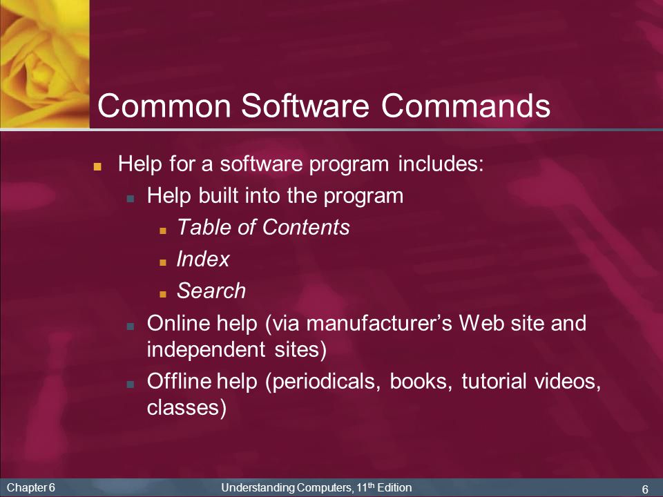 6 Chapter 6 Understanding Computers, 11 th Edition Help for a software program includes: Help built into the program Table of Contents Index Search Online help (via manufacturer’s Web site and independent sites) Offline help (periodicals, books, tutorial videos, classes) Common Software Commands