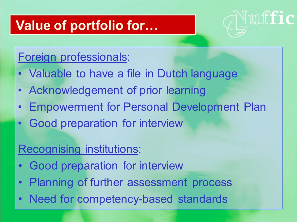 Foreign professionals: Valuable to have a file in Dutch language Acknowledgement of prior learning Empowerment for Personal Development Plan Good preparation for interview Value of portfolio for… Recognising institutions: Good preparation for interview Planning of further assessment process Need for competency-based standards