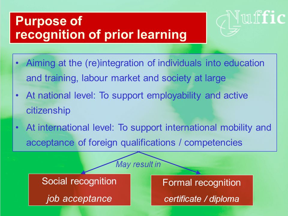 Aiming at the (re)integration of individuals into education and training, labour market and society at large At national level: To support employability and active citizenship At international level: To support international mobility and acceptance of foreign qualifications / competencies Purpose of recognition of prior learning Formal recognition certificate / diploma Social recognition job acceptance May result in