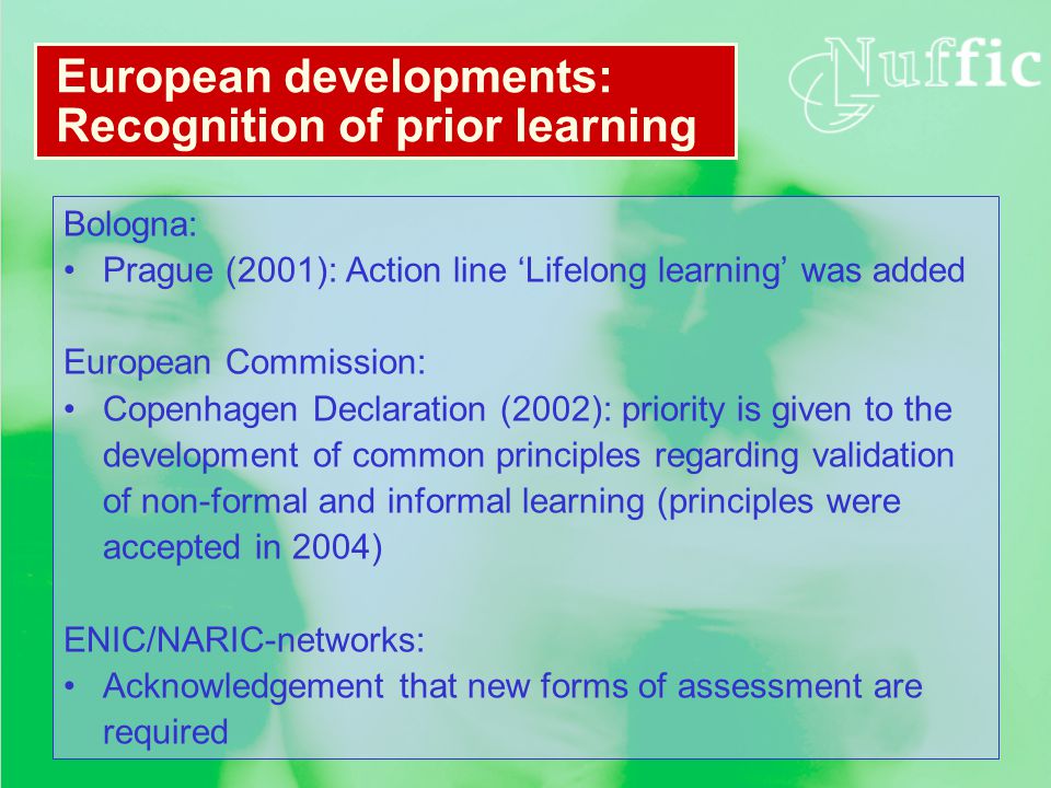 Bologna: Prague (2001): Action line ‘Lifelong learning’ was added European Commission: Copenhagen Declaration (2002): priority is given to the development of common principles regarding validation of non-formal and informal learning (principles were accepted in 2004) ENIC/NARIC-networks: Acknowledgement that new forms of assessment are required European developments: Recognition of prior learning
