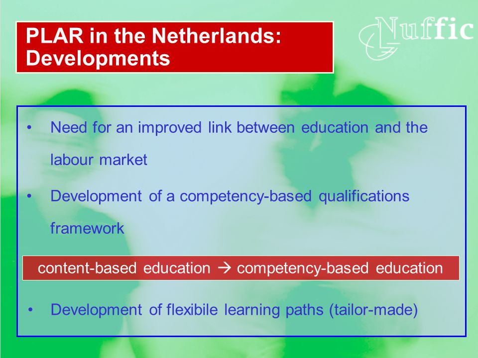 PLAR in the Netherlands: Developments Need for an improved link between education and the labour market Development of a competency-based qualifications framework content-based education  competency-based education Development of flexibile learning paths (tailor-made)