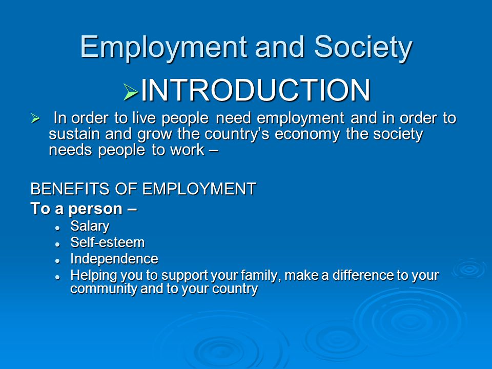 Employment and Society  INTRODUCTION  In order to live people need employment and in order to sustain and grow the country’s economy the society needs people to work – BENEFITS OF EMPLOYMENT To a person – Salary Salary Self-esteem Self-esteem Independence Independence Helping you to support your family, make a difference to your community and to your country Helping you to support your family, make a difference to your community and to your country