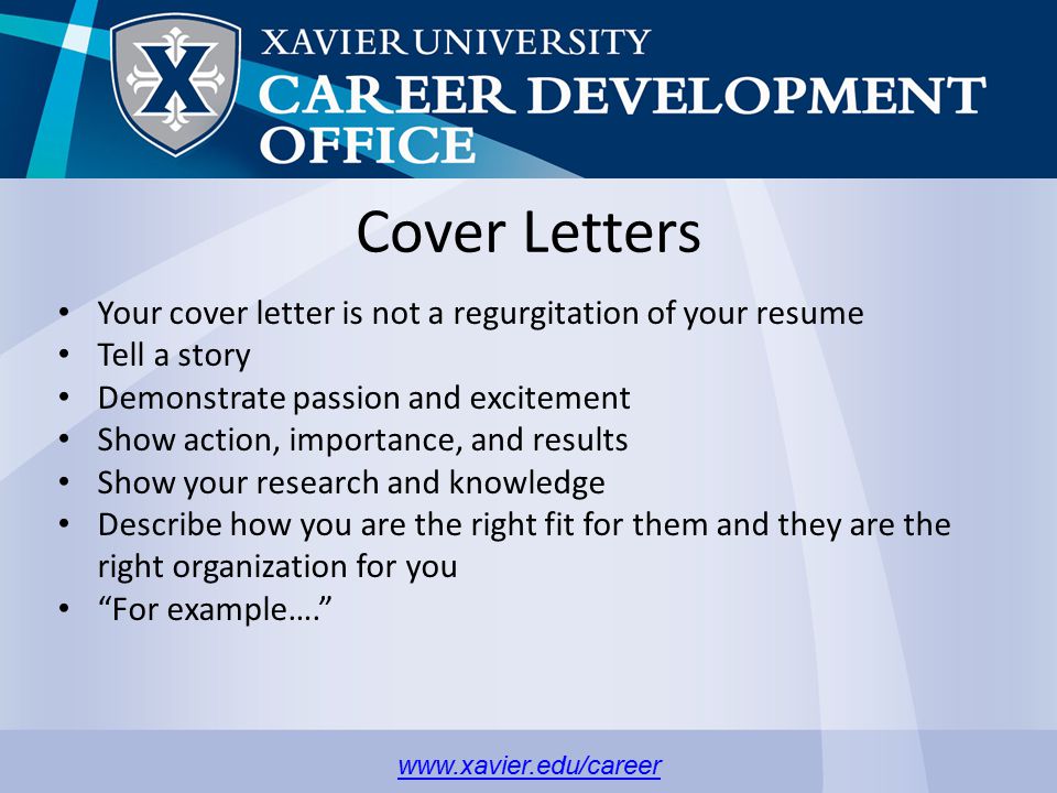 Cover Letters Your cover letter is not a regurgitation of your resume Tell a story Demonstrate passion and excitement Show action, importance, and results Show your research and knowledge Describe how you are the right fit for them and they are the right organization for you For example….
