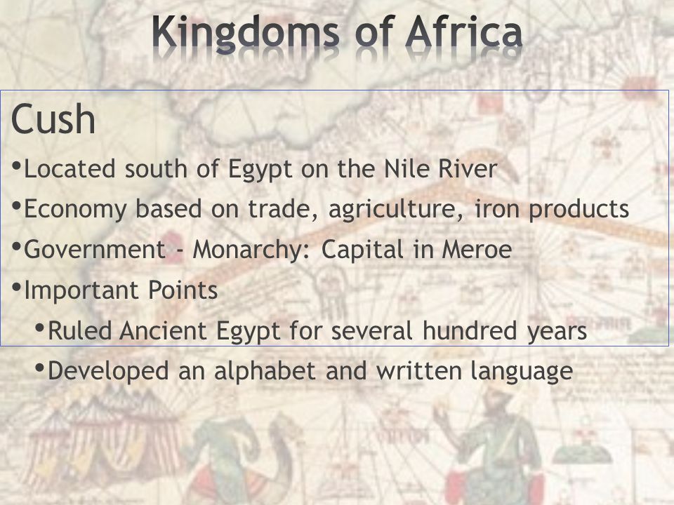 Cush Located south of Egypt on the Nile River Economy based on trade, agriculture, iron products Government - Monarchy: Capital in Meroe Important Points Ruled Ancient Egypt for several hundred years Developed an alphabet and written language