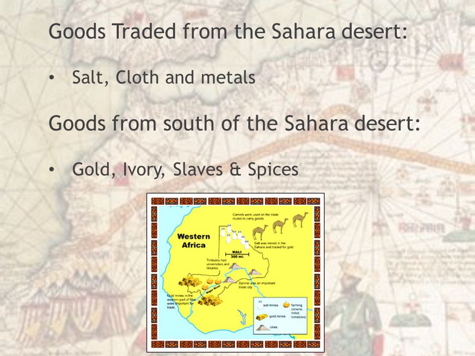 Goods Traded from the Sahara desert: Salt, Cloth and metals Goods from south of the Sahara desert: Gold, Ivory, Slaves & Spices