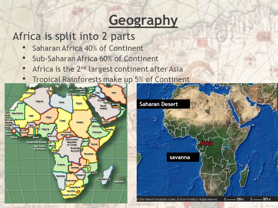 Geography Africa is split into 2 parts Saharan Africa 40% of Continent Sub-Saharan Africa 60% of Continent Africa is the 2 nd largest continent after Asia Tropical Rainforests make up 5% of Continent Saharan Desert savanna