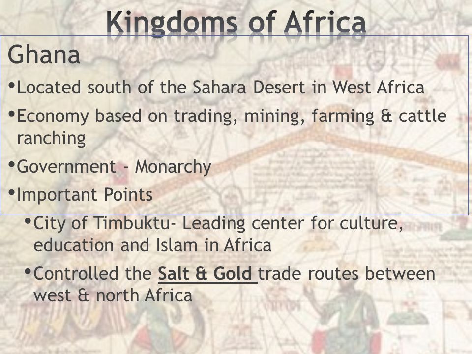 Ghana Located south of the Sahara Desert in West Africa Economy based on trading, mining, farming & cattle ranching Government - Monarchy Important Points City of Timbuktu- Leading center for culture, education and Islam in Africa Controlled the Salt & Gold trade routes between west & north Africa