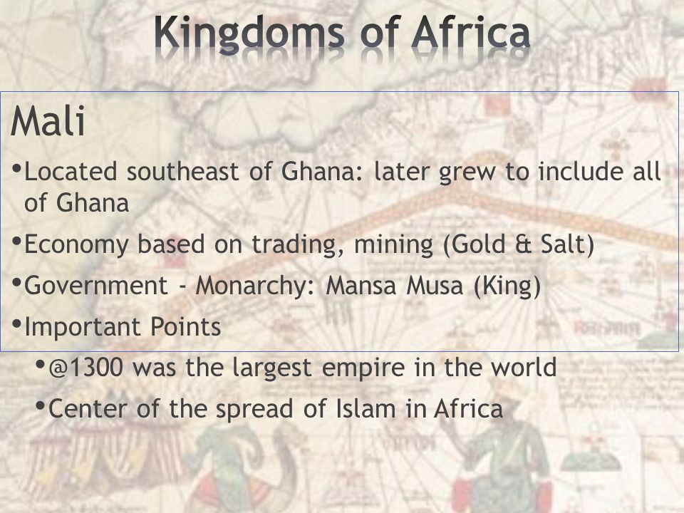 Mali Located southeast of Ghana: later grew to include all of Ghana Economy based on trading, mining (Gold & Salt) Government - Monarchy: Mansa Musa (King) Important was the largest empire in the world Center of the spread of Islam in Africa