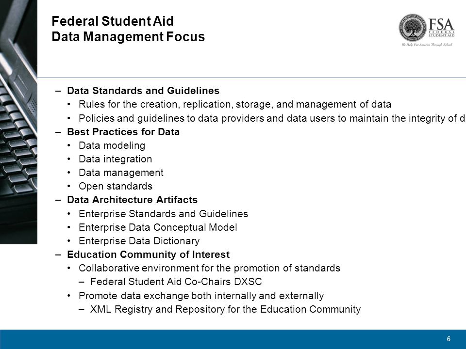 6 Federal Student Aid Data Management Focus –Data Standards and Guidelines Rules for the creation, replication, storage, and management of data Policies and guidelines to data providers and data users to maintain the integrity of data.