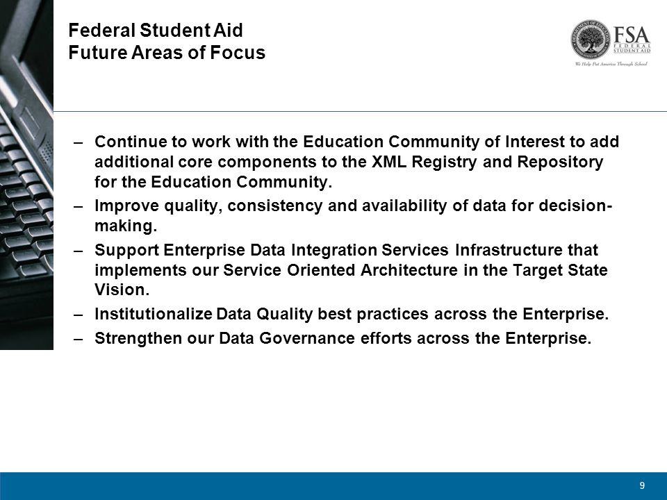 9 Federal Student Aid Future Areas of Focus –Continue to work with the Education Community of Interest to add additional core components to the XML Registry and Repository for the Education Community.