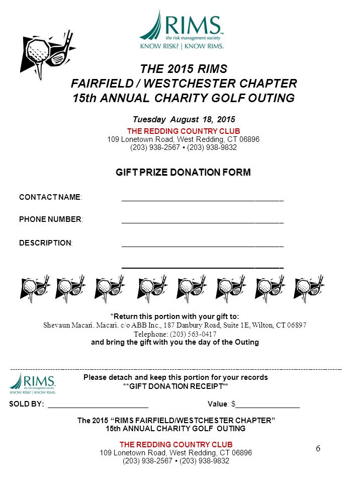THE 2015 RIMS FAIRFIELD / WESTCHESTER CHAPTER 15th ANNUAL CHARITY GOLF OUTING Tuesday August 18, 2015 THE REDDING COUNTRY CLUB 109 Lonetown Road, West Redding, CT (203) (203) GIFT PRIZE DONATION FORM CONTACT NAME:________________________________________ PHONE NUMBER:________________________________________ DESCRIPTION:________________________________________ ________________________________________ Please detach and keep this portion for your records **GIFT DONATION RECEIPT** SOLD BY: _________________________Value: $________________ The 2015 RIMS FAIRFIELD/WESTCHESTER CHAPTER 15th ANNUAL CHARITY GOLF OUTING THE REDDING COUNTRY CLUB 109 Lonetown Road, West Redding, CT (203) (203) *Return this portion with your gift to: Shevaun Macari.