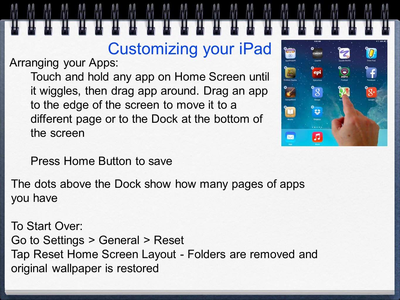 Customizing your iPad Arranging your Apps: Touch and hold any app on Home Screen until it wiggles, then drag app around.