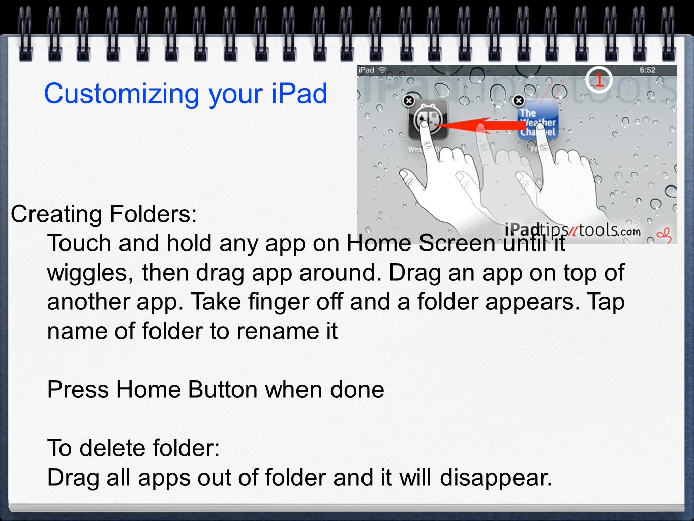 Customizing your iPad Creating Folders: Touch and hold any app on Home Screen until it wiggles, then drag app around.